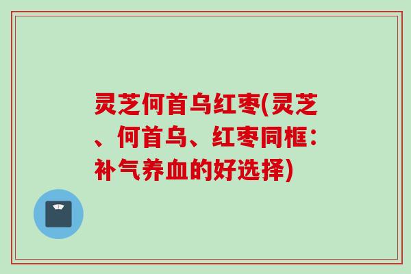 灵芝何首乌红枣(灵芝、何首乌、红枣同框：补气养血的好选择)