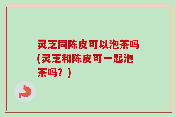 灵芝同陈皮可以泡茶吗(灵芝和陈皮可一起泡茶吗？)