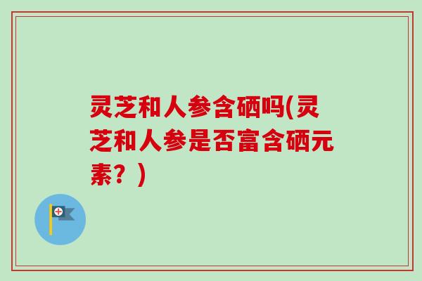 灵芝和人参含硒吗(灵芝和人参是否富含硒元素?) 灵芝和人参含硒吗(灵芝和人参是否富含硒元素?)