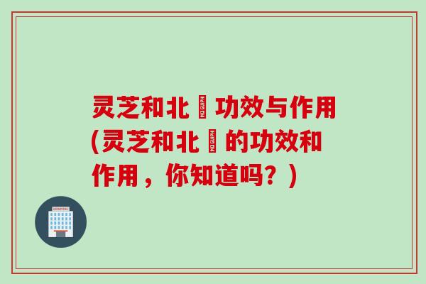 灵芝和北茋功效与作用(灵芝和北茋的功效和作用，你知道吗？)