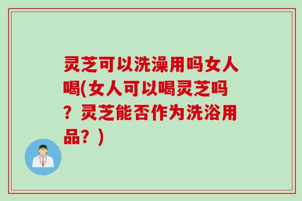 灵芝可以洗澡用吗女人喝(女人可以喝灵芝吗？灵芝能否作为洗浴用品？)