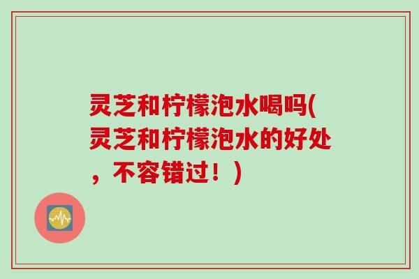 灵芝和柠檬泡水喝吗(灵芝和柠檬泡水的好处，不容错过！)
