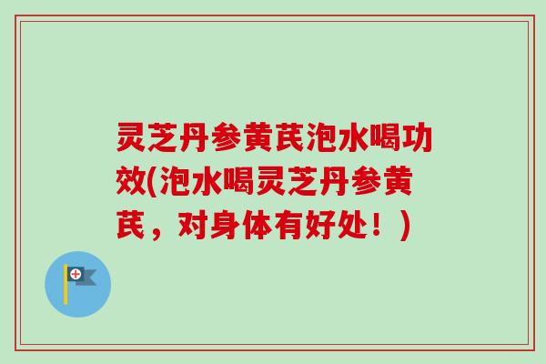 灵芝丹参黄芪泡水喝功效(泡水喝灵芝丹参黄芪，对身体有好处！)