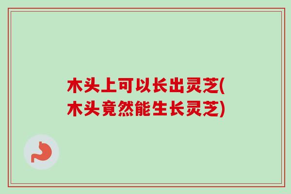 木头上可以长出灵芝(木头竟然能生长灵芝) 木头上可以长出灵芝(木头竟然能生长灵芝)