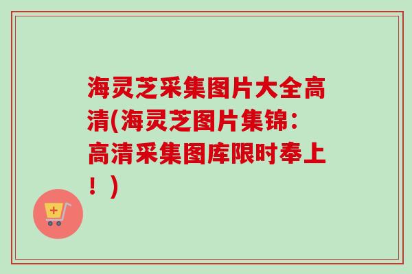 海灵芝采集图片大全高清(海灵芝图片集锦：高清采集图库限时奉上！)