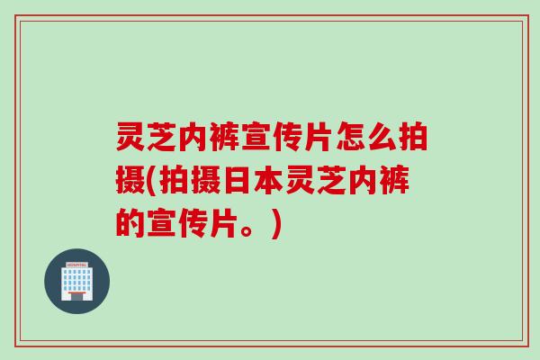灵芝内裤宣传片怎么拍摄(拍摄日本灵芝内裤的宣传片。)