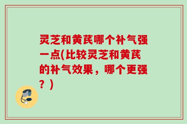 灵芝和黄芪哪个补气强一点(比较灵芝和黄芪的补气效果，哪个更强？)