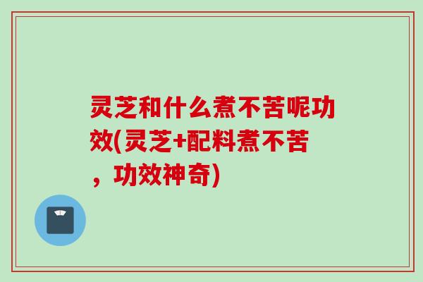 灵芝和什么煮不苦呢功效(灵芝+配料煮不苦，功效神奇)