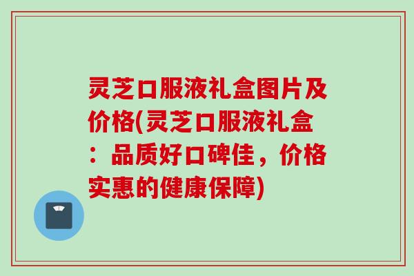 灵芝口服液礼盒图片及价格(灵芝口服液礼盒:品质好口碑佳,价格实惠的健康保障) 灵芝口服液礼盒图片及价格(灵芝口服液礼盒:品质好口碑佳,价格实惠的健康保障)
