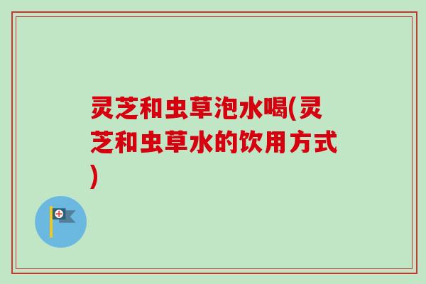 灵芝和虫草泡水喝(灵芝和虫草水的饮用方式)
