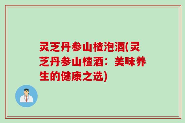 灵芝丹参山楂泡酒(灵芝丹参山楂酒：美味养生的健康之选)