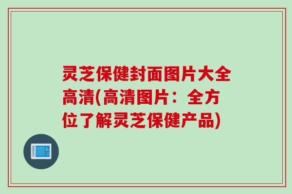 灵芝保健封面图片大全高清(高清图片：全方位了解灵芝保健产品)