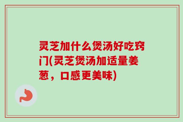 灵芝加什么煲汤好吃窍门(灵芝煲汤加适量姜葱，口感更美味)