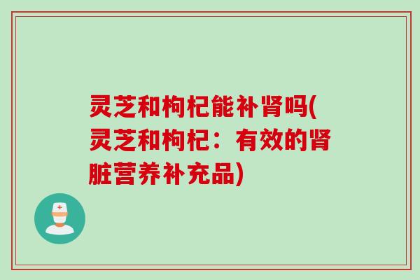 灵芝和枸杞能补肾吗(灵芝和枸杞：有效的肾脏营养补充品)