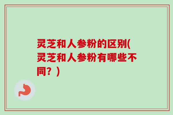 灵芝和人参粉的区别(灵芝和人参粉有哪些不同？)