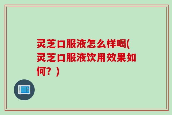 灵芝口服液怎么样喝(灵芝口服液饮用效果如何？)