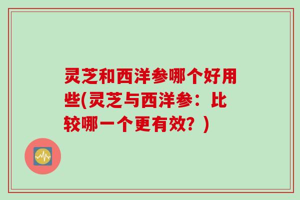 灵芝和西洋参哪个好用些(灵芝与西洋参：比较哪一个更有效？)