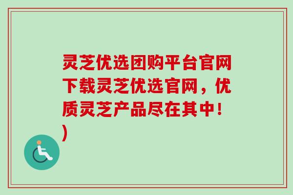 灵芝优选团购平台官网下载灵芝优选官网，优质灵芝产品尽在其中！)