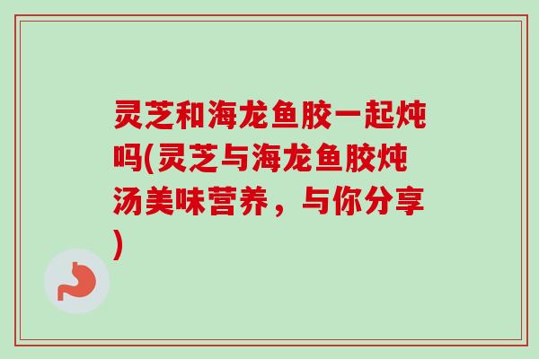 灵芝和海龙鱼胶一起炖吗(灵芝与海龙鱼胶炖汤美味营养，与你分享)