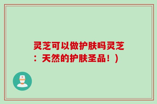 灵芝可以做护肤吗灵芝：天然的护肤圣品！)