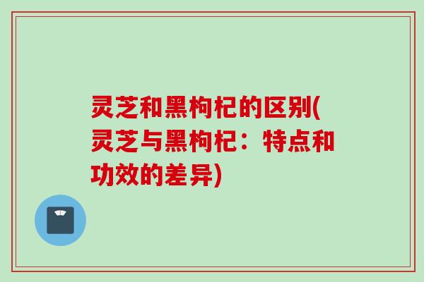 灵芝和黑枸杞的区别(灵芝与黑枸杞：特点和功效的差异)