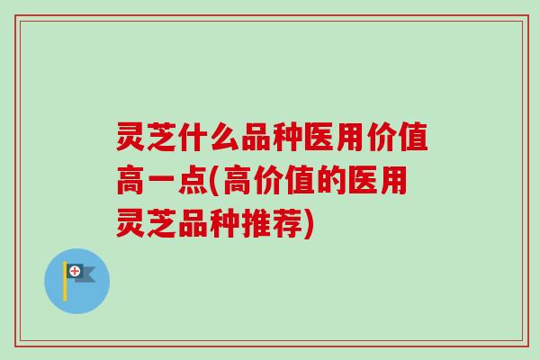 灵芝什么品种医用价值高一点(高价值的医用灵芝品种推荐)
