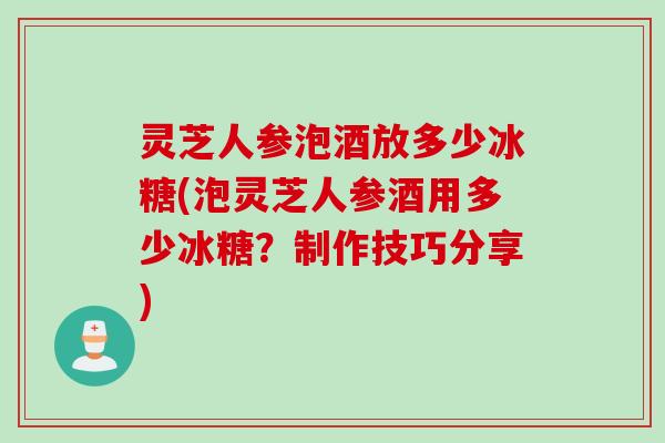 灵芝人参泡酒放多少冰糖(泡灵芝人参酒用多少冰糖?制作技巧分享) 灵芝人参泡酒放多少冰糖(泡灵芝人参酒用多少冰糖?制作技巧分享)