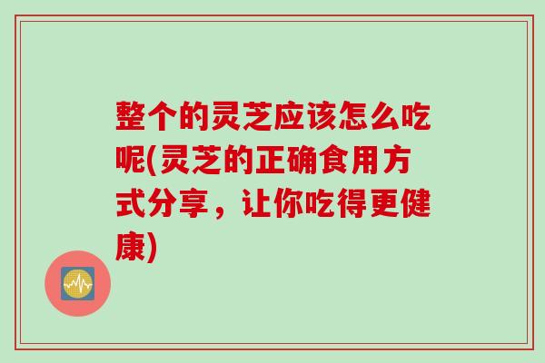 整个的灵芝应该怎么吃呢(灵芝的正确食用方式分享，让你吃得更健康)