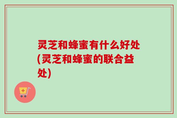 灵芝和蜂蜜有什么好处(灵芝和蜂蜜的联合益处)