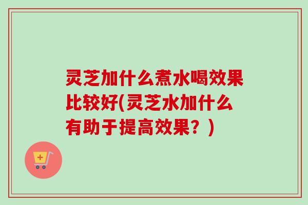 灵芝加什么煮水喝效果比较好(灵芝水加什么有助于提高效果？)