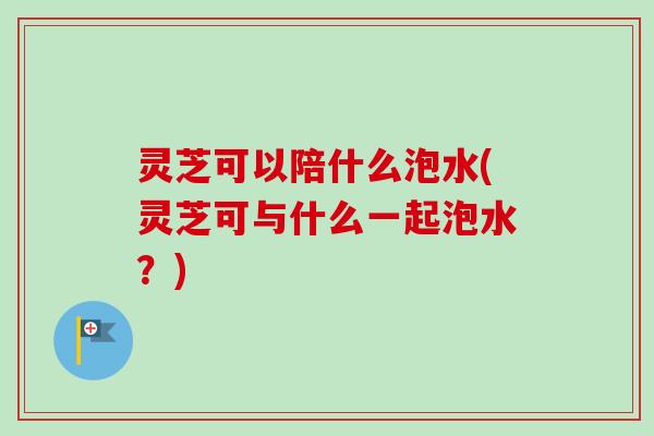 灵芝可以陪什么泡水(灵芝可与什么一起泡水?) 灵芝可以陪什么泡水(灵芝可与什么一起泡水?)
