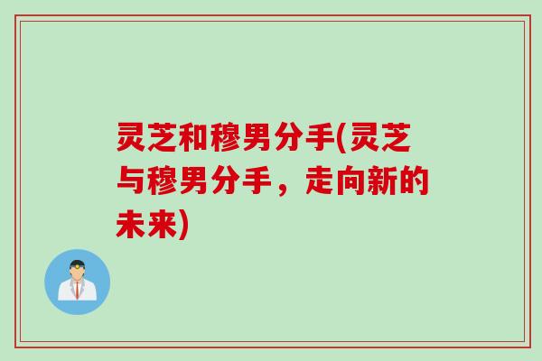 灵芝和穆男分手(灵芝与穆男分手，走向新的未来)