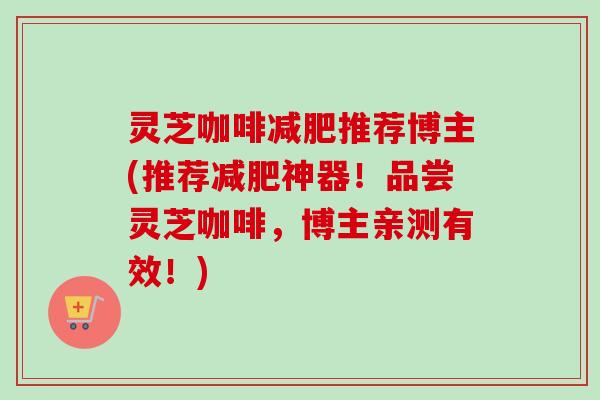 灵芝咖啡减肥推荐博主(推荐减肥神器！品尝灵芝咖啡，博主亲测有效！)