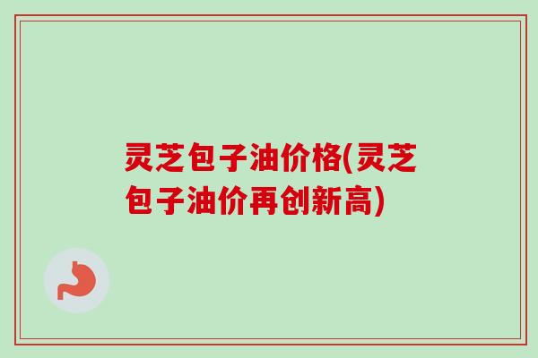 灵芝包子油价格(灵芝包子油价再创新高)