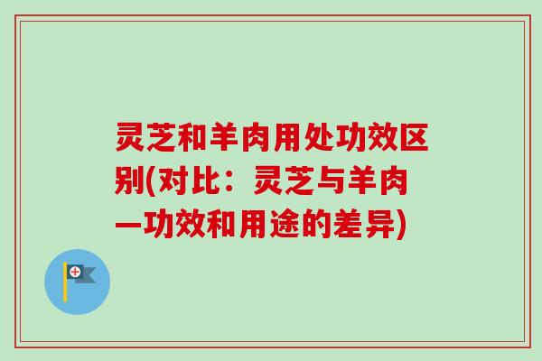 灵芝和羊肉用处功效区别(对比：灵芝与羊肉—功效和用途的差异)