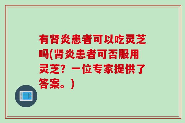 有肾炎患者可以吃灵芝吗(肾炎患者可否服用灵芝？一位专家提供了答案。)