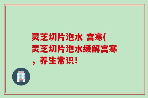 灵芝切片泡水 宫寒(灵芝切片泡水缓解宫寒，养生常识！