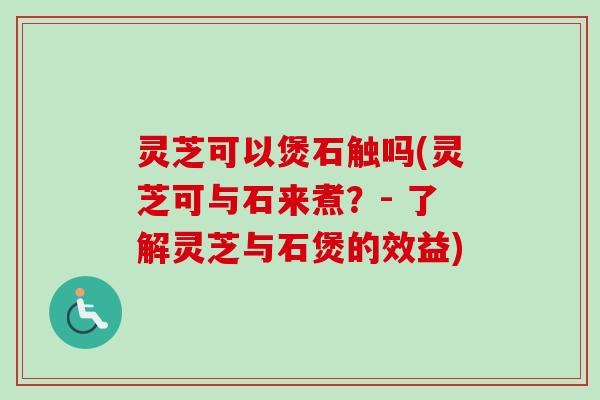 灵芝可以煲石触吗(灵芝可与石来煮？- 了解灵芝与石煲的效益)