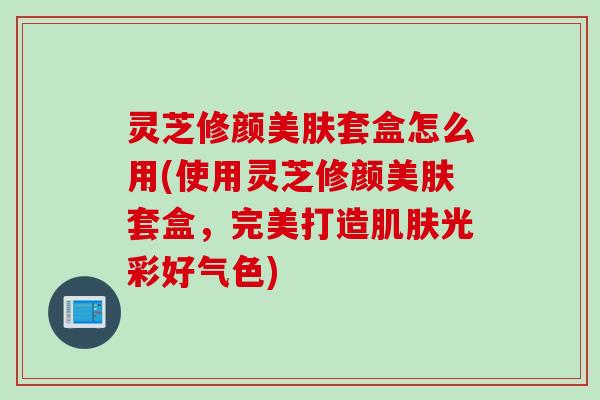 灵芝修颜美肤套盒怎么用(使用灵芝修颜美肤套盒,完美打造光彩好气色) 灵芝修颜美肤套盒怎么用(使用灵芝修颜美肤套盒,完美打造光彩好气色)