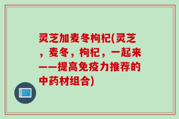 灵芝加麦冬枸杞(灵芝，麦冬，枸杞，一起来——提高免疫力推荐的中药材组合)