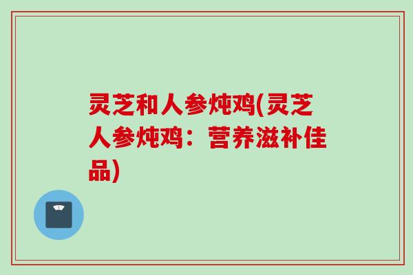 灵芝和人参炖鸡(灵芝人参炖鸡：营养滋补佳品)