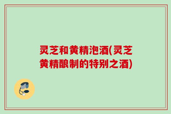 灵芝和黄精泡酒(灵芝黄精酿制的特别之酒)