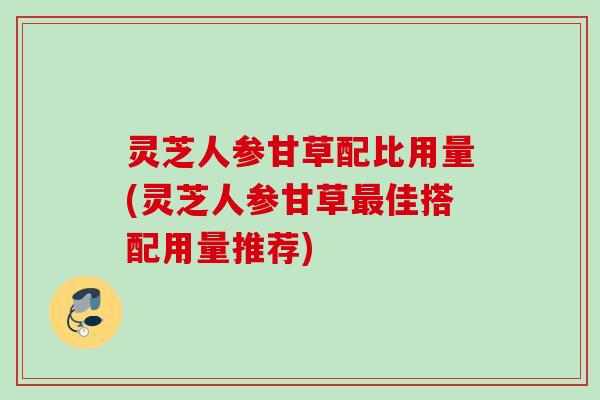 灵芝人参甘草配比用量(灵芝人参甘草最佳搭配用量推荐)
