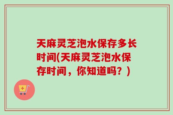 天麻灵芝泡水保存多长时间(天麻灵芝泡水保存时间,你知道吗?) 天麻灵芝泡水保存多长时间(天麻灵芝泡水保存时间,你知道吗?)