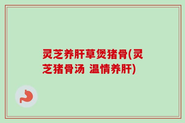 灵芝养肝草煲猪骨(灵芝猪骨汤 温情养肝)