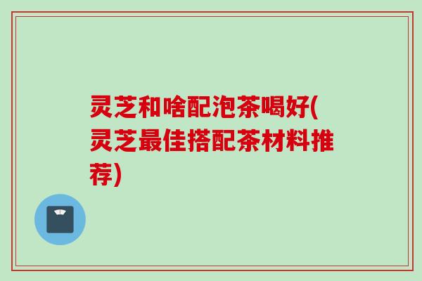 灵芝和啥配泡茶喝好(灵芝佳搭配茶材料推荐) 灵芝和啥配泡茶喝好(灵芝佳搭配茶材料推荐)