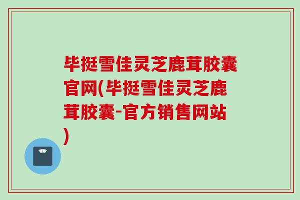毕挺雪佳灵芝鹿茸胶囊官网(毕挺雪佳灵芝鹿茸胶囊-官方销售网站)