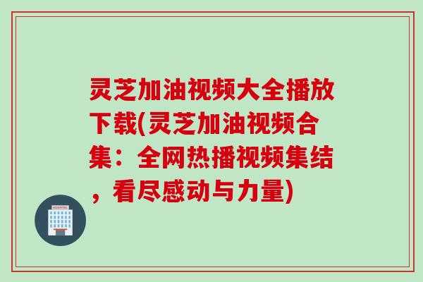 灵芝加油视频大全播放下载(灵芝加油视频合集：全网热播视频集结，看尽感动与力量)