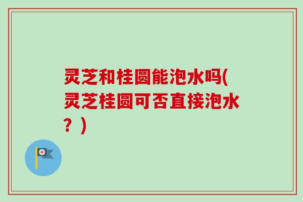 灵芝和桂圆能泡水吗(灵芝桂圆可否直接泡水？)