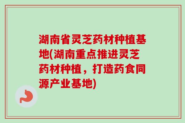 湖南省灵芝药材种植基地(湖南重点推进灵芝药材种植，打造药食同源产业基地)